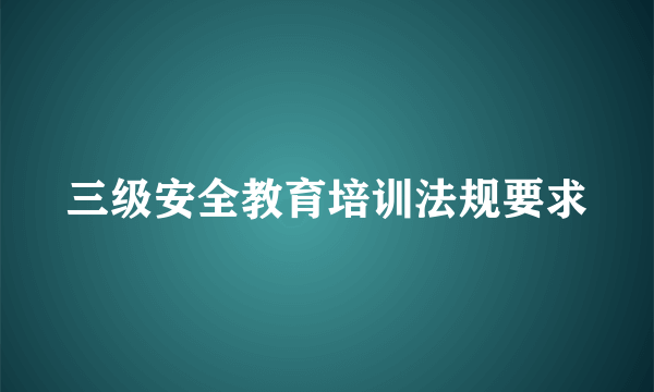 三级安全教育培训法规要求