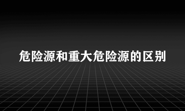 危险源和重大危险源的区别