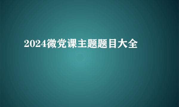 2024微党课主题题目大全