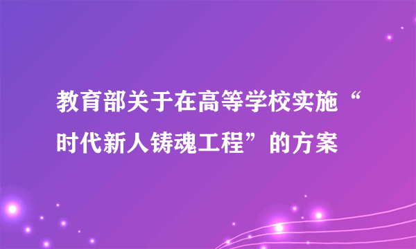 教育部关于在高等学校实施“时代新人铸魂工程”的方案