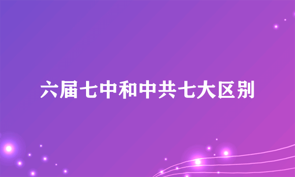 六届七中和中共七大区别