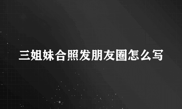 三姐妹合照发朋友圈怎么写