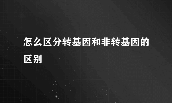 怎么区分转基因和非转基因的区别