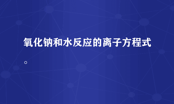 氧化钠和水反应的离子方程式。