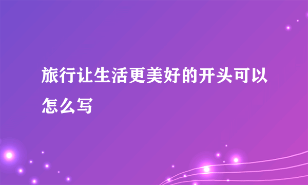 旅行让生活更美好的开头可以怎么写