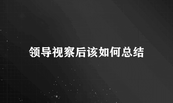 领导视察后该如何总结