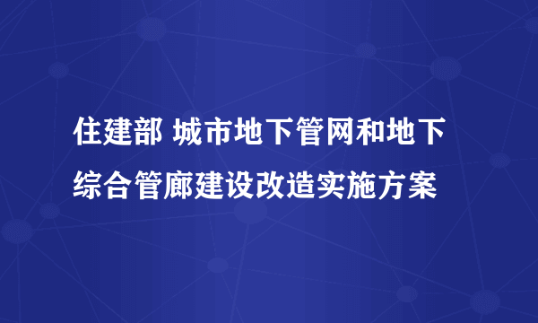 住建部 城市地下管网和地下综合管廊建设改造实施方案
