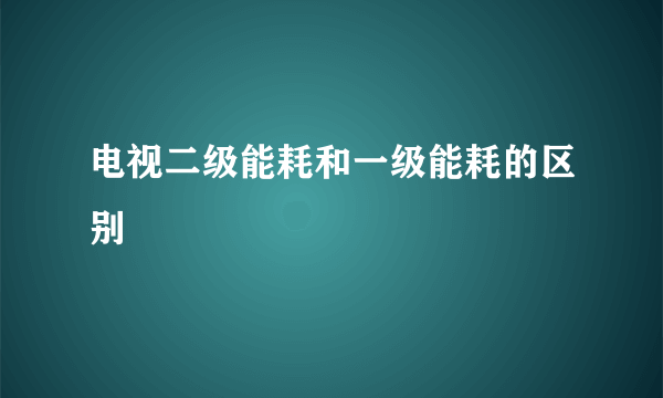 电视二级能耗和一级能耗的区别