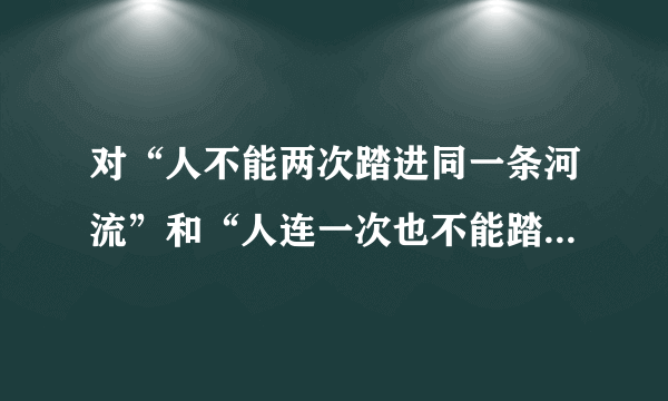 对“人不能两次踏进同一条河流”和“人连一次也不能踏进同一条河流”两句话理