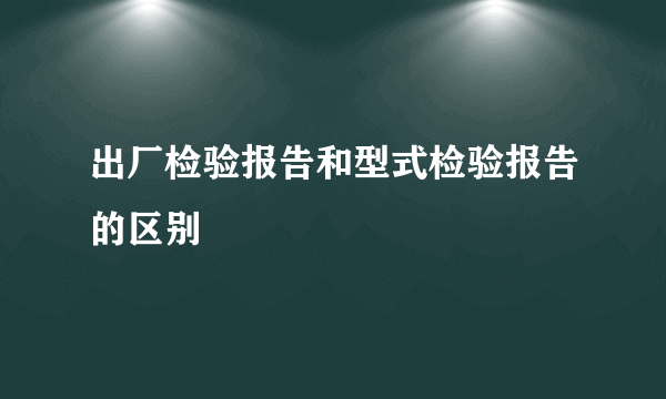 出厂检验报告和型式检验报告的区别