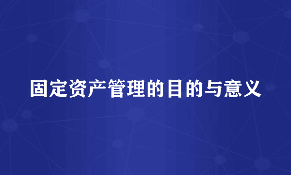 固定资产管理的目的与意义