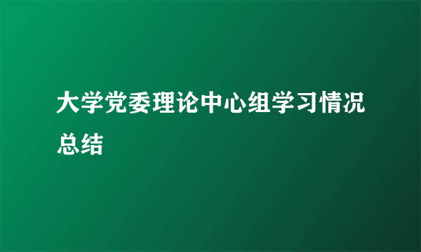 大学党委理论中心组学习情况总结