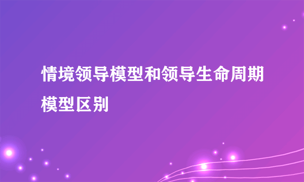 情境领导模型和领导生命周期模型区别