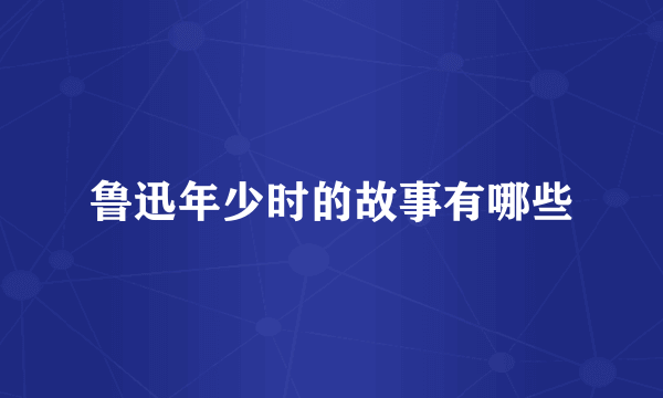 鲁迅年少时的故事有哪些