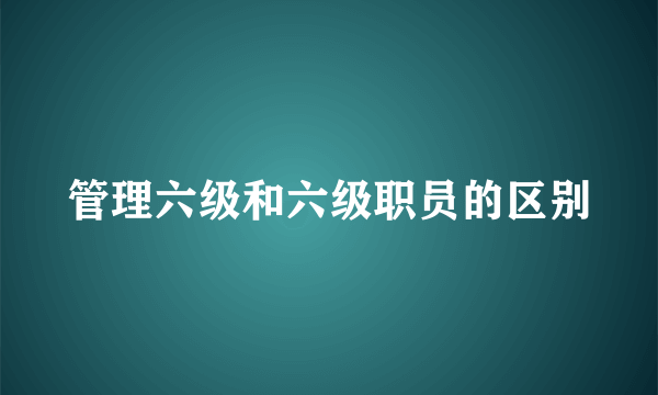 管理六级和六级职员的区别