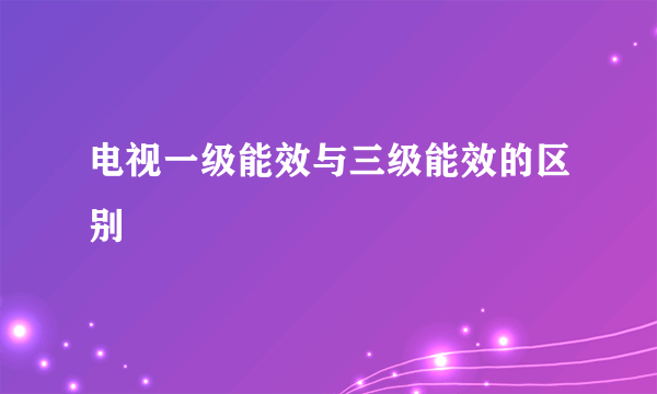 电视一级能效与三级能效的区别