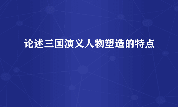 论述三国演义人物塑造的特点