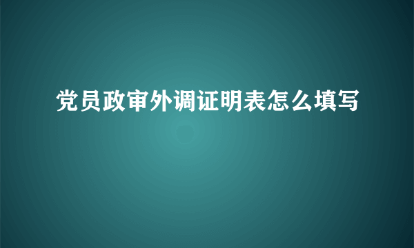 党员政审外调证明表怎么填写