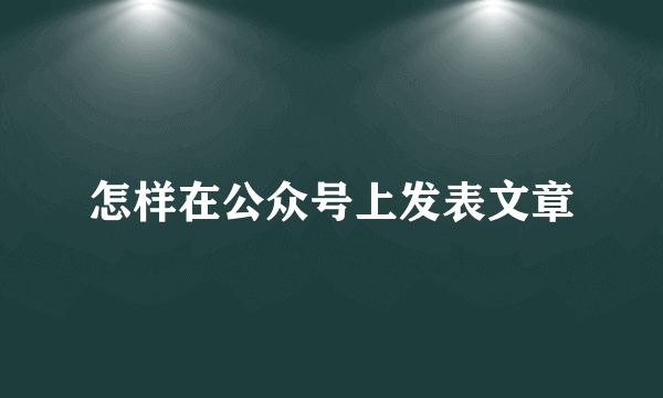 怎样在公众号上发表文章