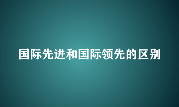国际先进和国际领先的区别