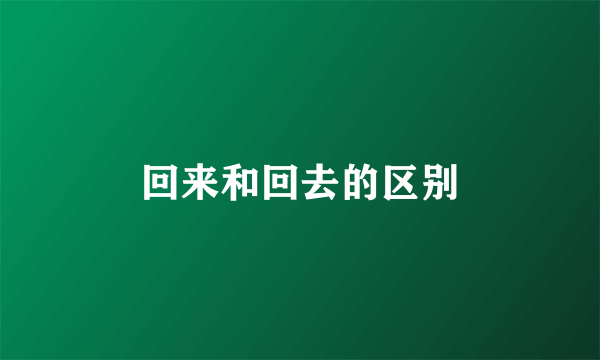 回来和回去的区别