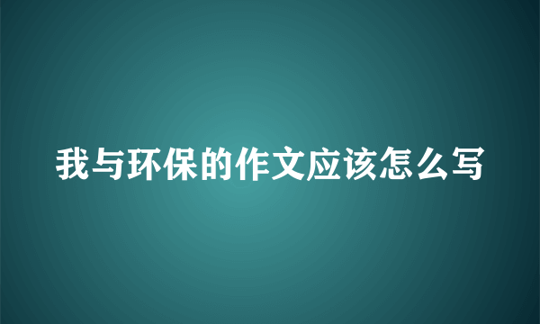 我与环保的作文应该怎么写