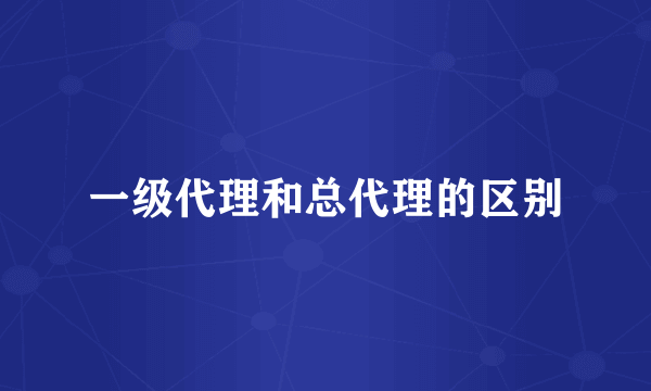 一级代理和总代理的区别