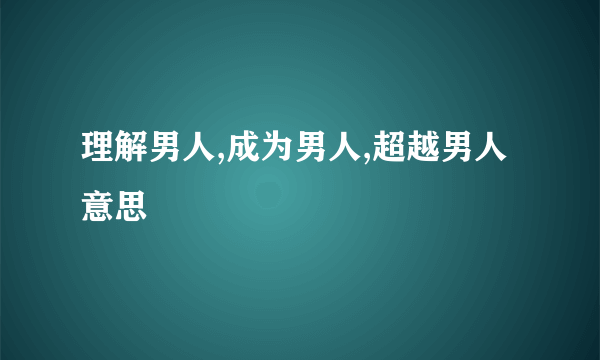 理解男人,成为男人,超越男人意思