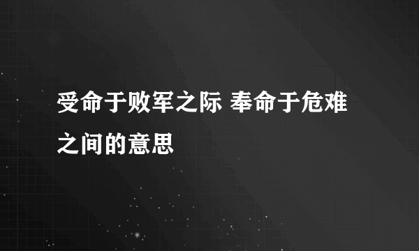 受命于败军之际 奉命于危难之间的意思