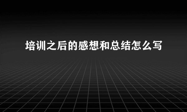 培训之后的感想和总结怎么写