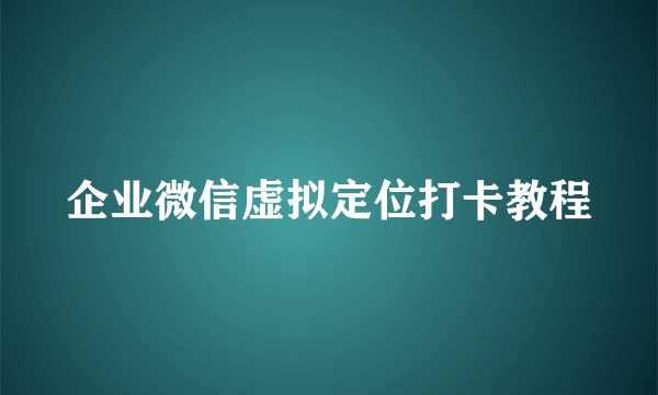 企业微信虚拟定位打卡教程