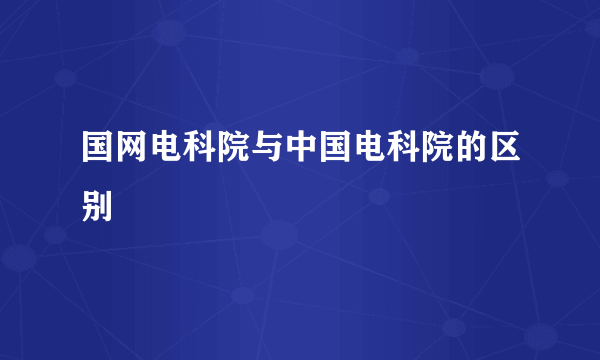 国网电科院与中国电科院的区别