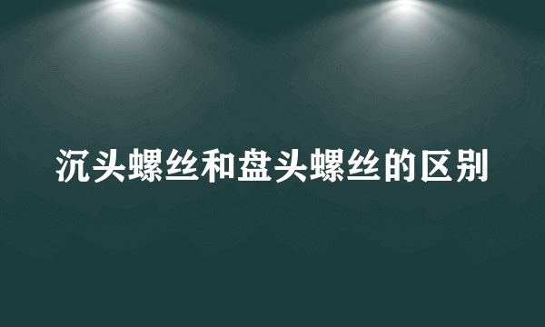 沉头螺丝和盘头螺丝的区别