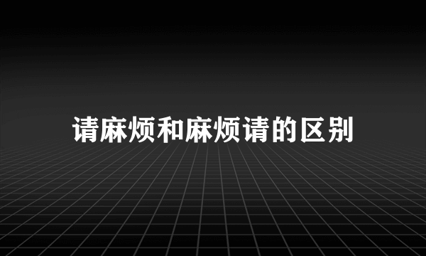 请麻烦和麻烦请的区别