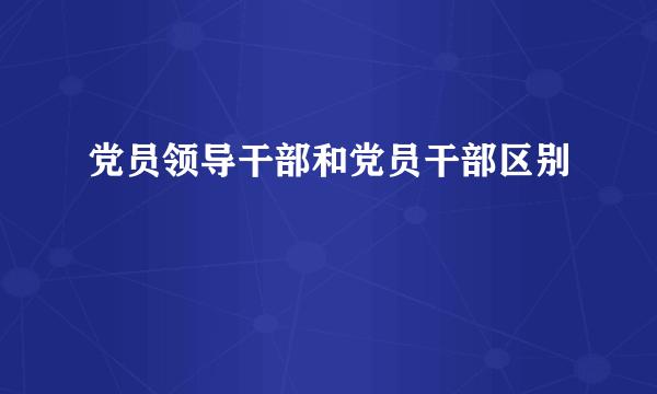 党员领导干部和党员干部区别
