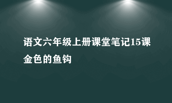 语文六年级上册课堂笔记15课金色的鱼钩