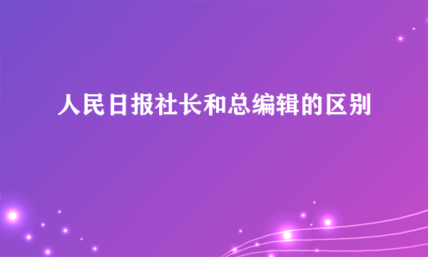人民日报社长和总编辑的区别