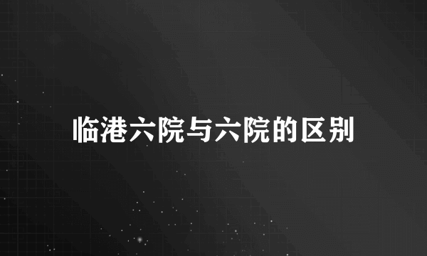 临港六院与六院的区别