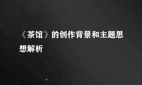 《茶馆》的创作背景和主题思想解析