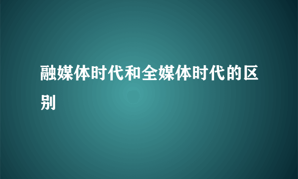 融媒体时代和全媒体时代的区别