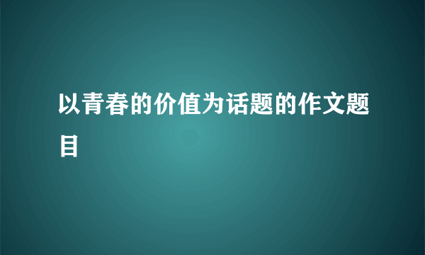 以青春的价值为话题的作文题目
