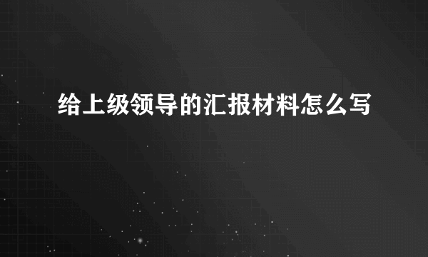 给上级领导的汇报材料怎么写