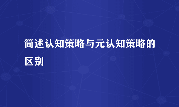 简述认知策略与元认知策略的区别