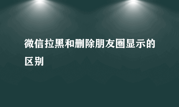 微信拉黑和删除朋友圈显示的区别