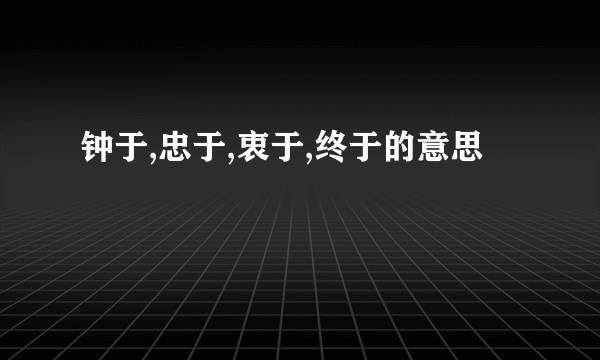 钟于,忠于,衷于,终于的意思