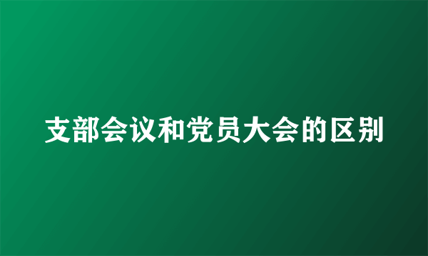 支部会议和党员大会的区别