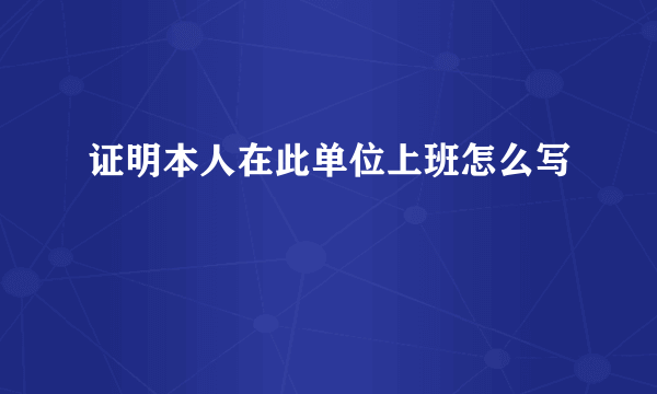 证明本人在此单位上班怎么写