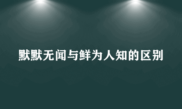 默默无闻与鲜为人知的区别