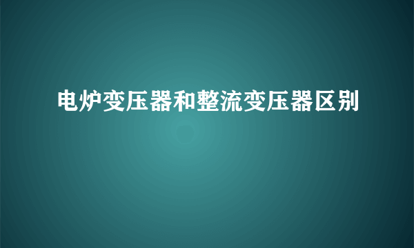 电炉变压器和整流变压器区别