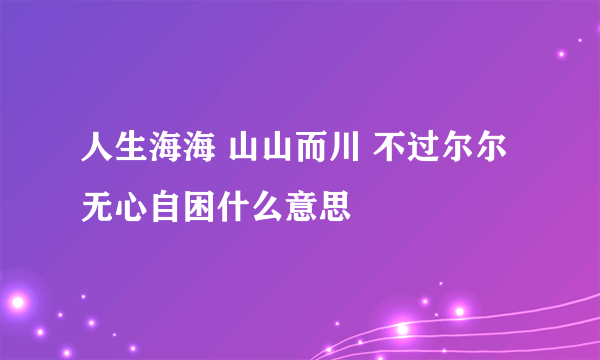 人生海海 山山而川 不过尔尔 无心自困什么意思